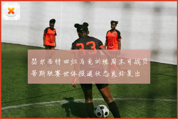 瑟尔洛特回归马竞训练周末可战贝蒂斯联赛世体报道状态良好复出